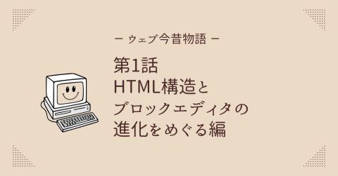 ウェブ今昔物語 第1話 HTML構造とブロックエディタの進化をめぐる編